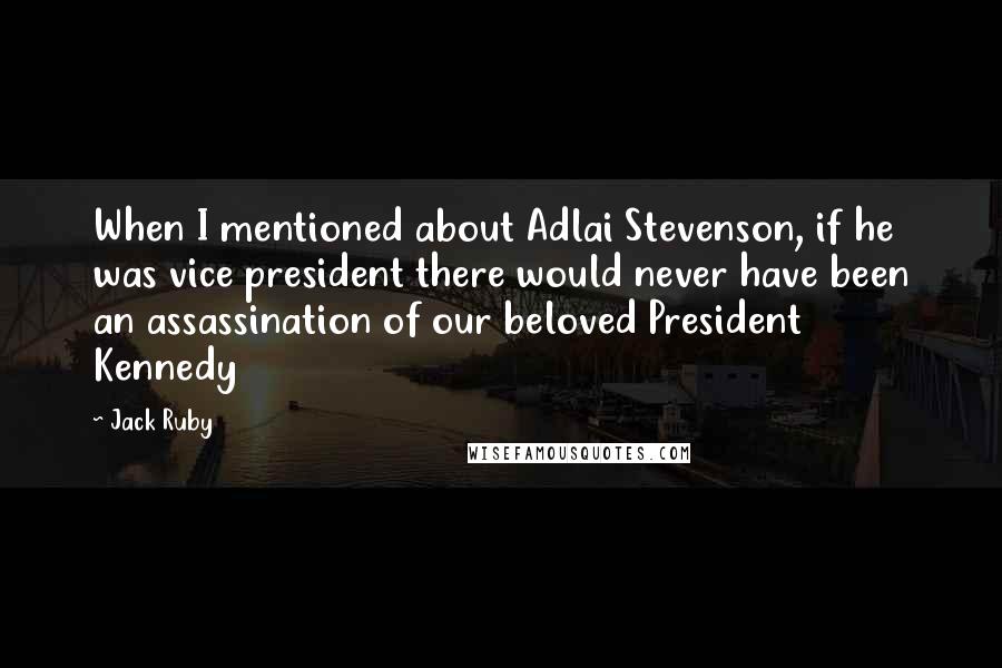 Jack Ruby Quotes: When I mentioned about Adlai Stevenson, if he was vice president there would never have been an assassination of our beloved President Kennedy