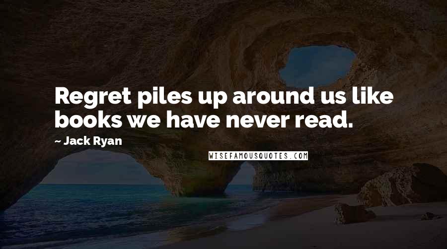 Jack Ryan Quotes: Regret piles up around us like books we have never read.