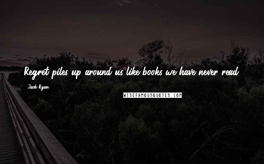 Jack Ryan Quotes: Regret piles up around us like books we have never read.