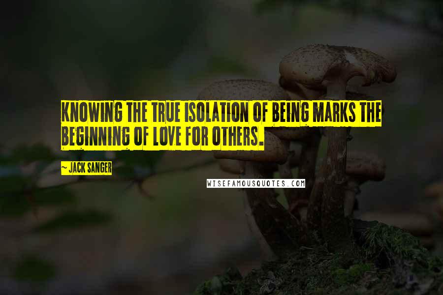 Jack Sanger Quotes: Knowing the true isolation of being marks the beginning of love for others.