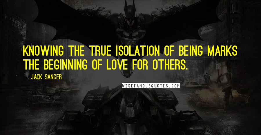 Jack Sanger Quotes: Knowing the true isolation of being marks the beginning of love for others.