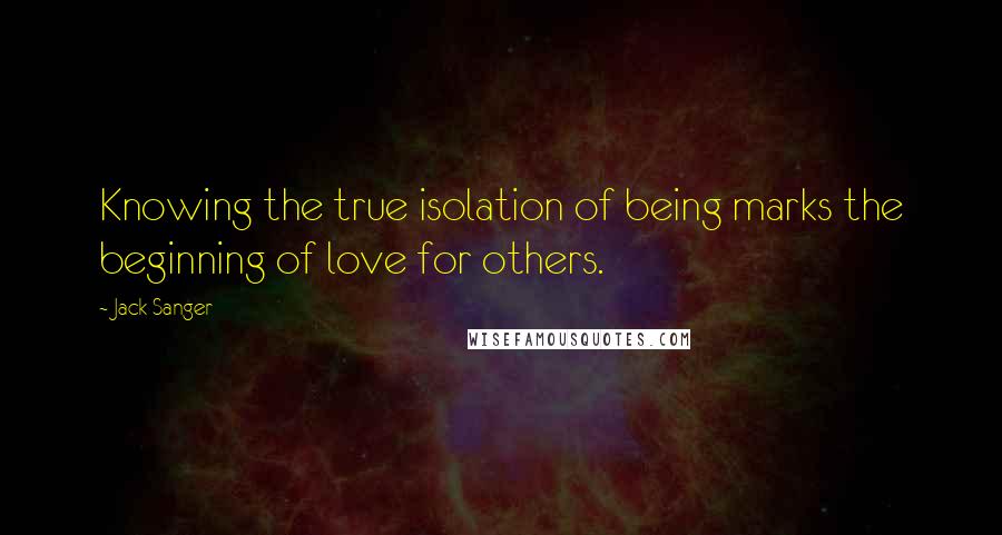 Jack Sanger Quotes: Knowing the true isolation of being marks the beginning of love for others.