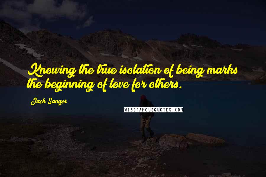Jack Sanger Quotes: Knowing the true isolation of being marks the beginning of love for others.