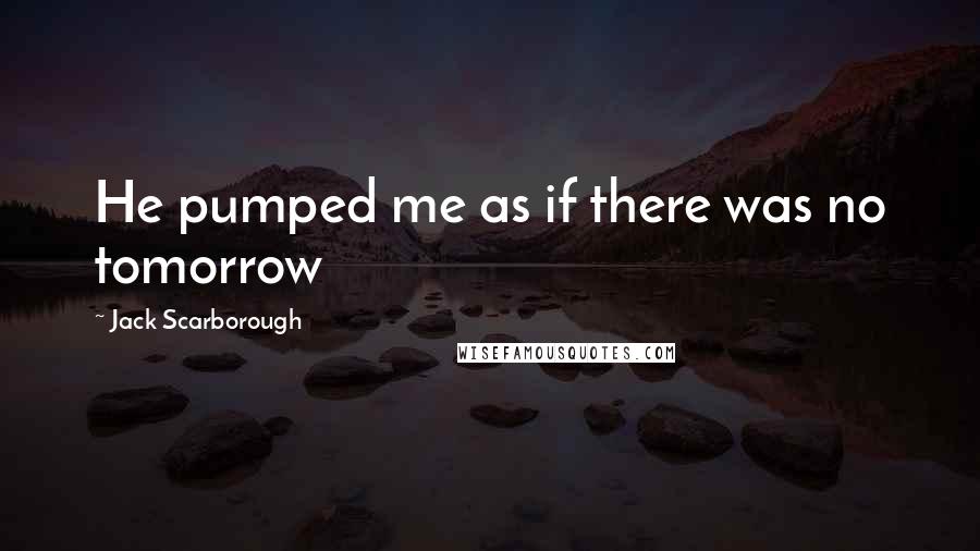 Jack Scarborough Quotes: He pumped me as if there was no tomorrow