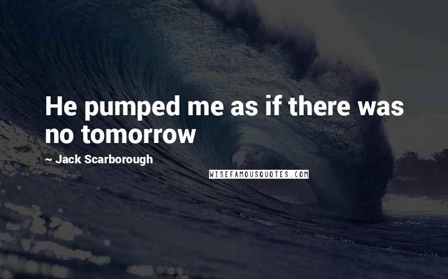 Jack Scarborough Quotes: He pumped me as if there was no tomorrow