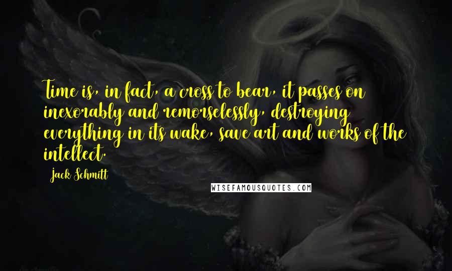 Jack Schmitt Quotes: Time is, in fact, a cross to bear, it passes on inexorably and remorselessly, destroying everything in its wake, save art and works of the intellect.