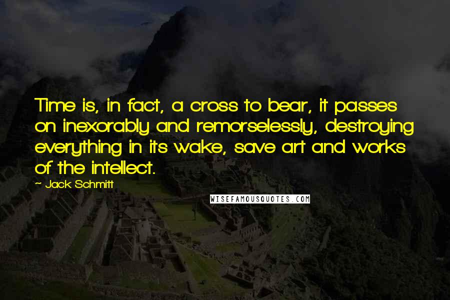 Jack Schmitt Quotes: Time is, in fact, a cross to bear, it passes on inexorably and remorselessly, destroying everything in its wake, save art and works of the intellect.