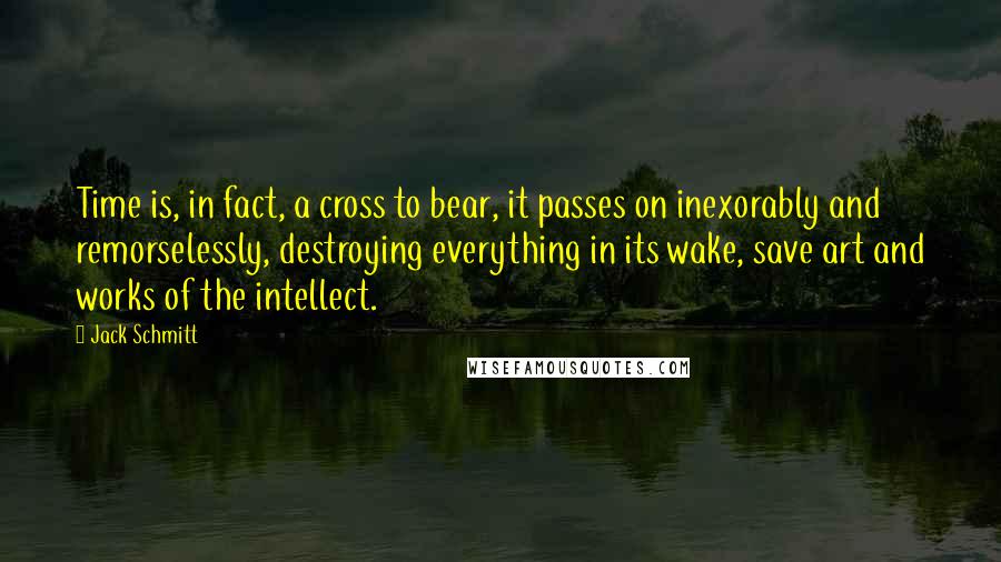 Jack Schmitt Quotes: Time is, in fact, a cross to bear, it passes on inexorably and remorselessly, destroying everything in its wake, save art and works of the intellect.