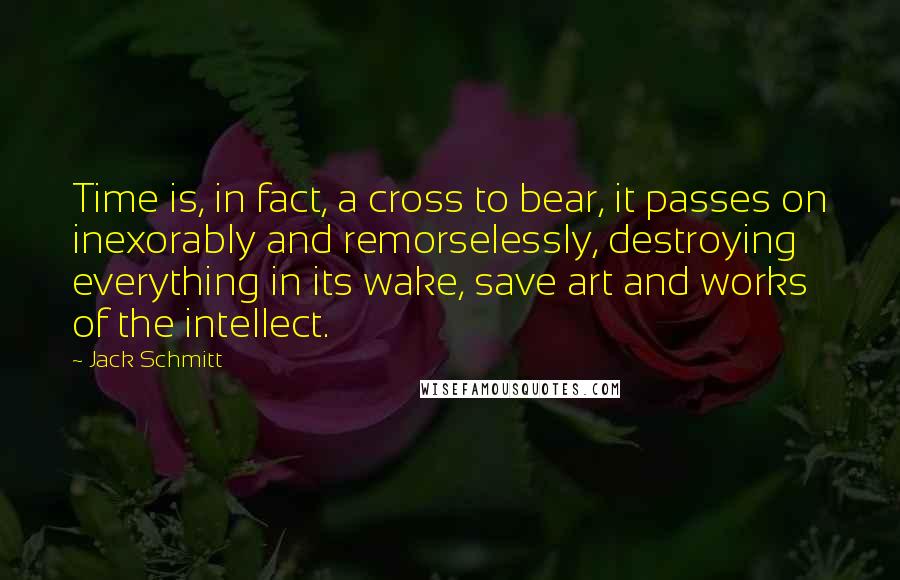 Jack Schmitt Quotes: Time is, in fact, a cross to bear, it passes on inexorably and remorselessly, destroying everything in its wake, save art and works of the intellect.