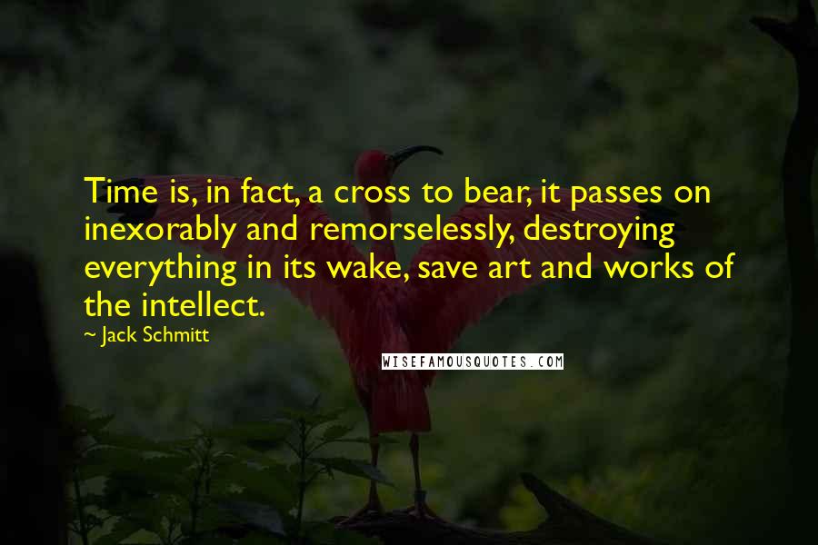 Jack Schmitt Quotes: Time is, in fact, a cross to bear, it passes on inexorably and remorselessly, destroying everything in its wake, save art and works of the intellect.