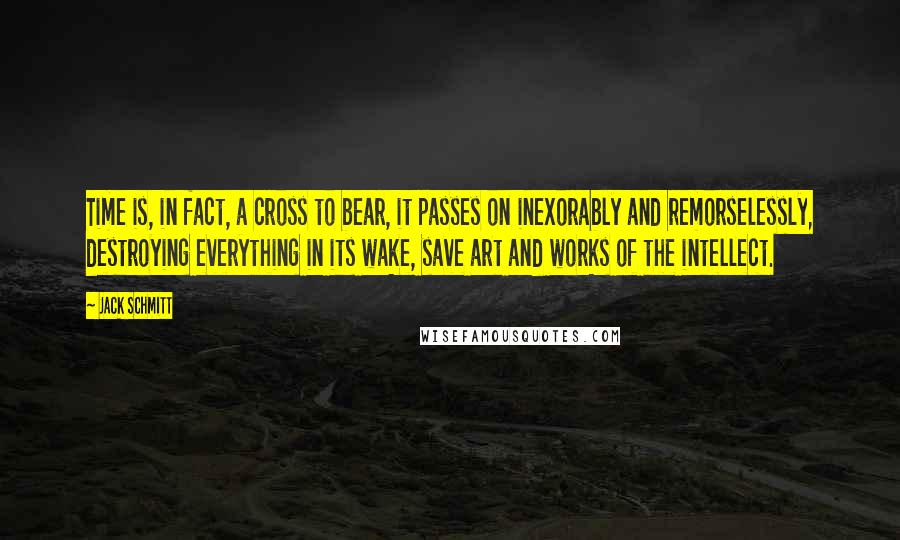 Jack Schmitt Quotes: Time is, in fact, a cross to bear, it passes on inexorably and remorselessly, destroying everything in its wake, save art and works of the intellect.