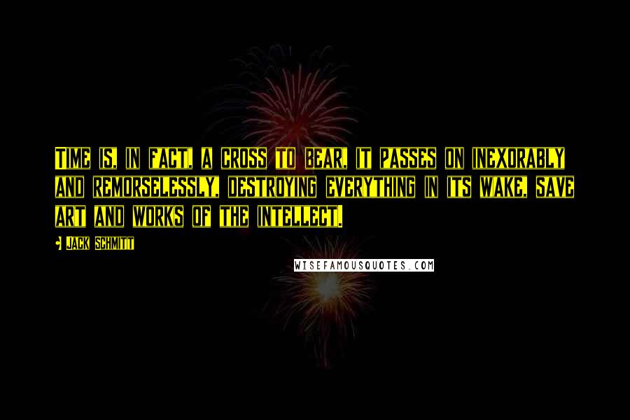 Jack Schmitt Quotes: Time is, in fact, a cross to bear, it passes on inexorably and remorselessly, destroying everything in its wake, save art and works of the intellect.