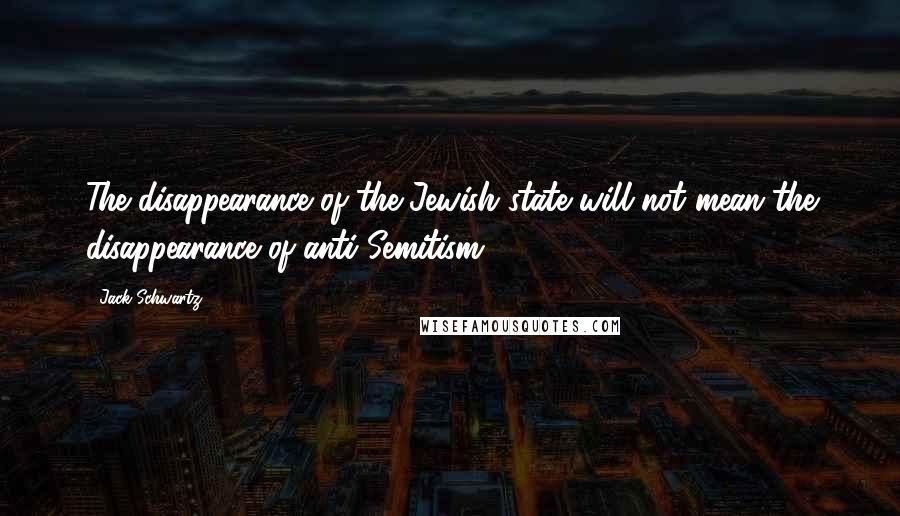 Jack Schwartz Quotes: The disappearance of the Jewish state will not mean the disappearance of anti-Semitism.