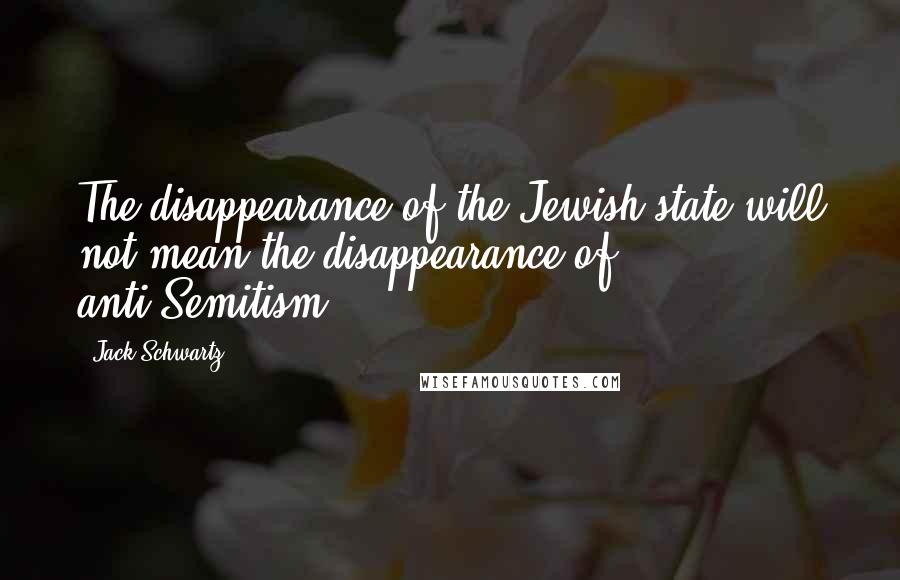 Jack Schwartz Quotes: The disappearance of the Jewish state will not mean the disappearance of anti-Semitism.