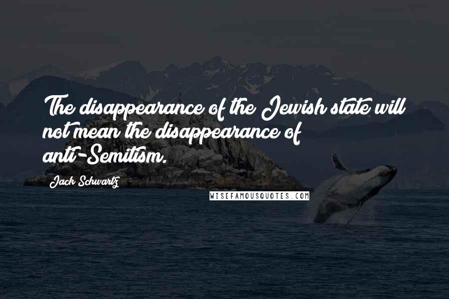 Jack Schwartz Quotes: The disappearance of the Jewish state will not mean the disappearance of anti-Semitism.