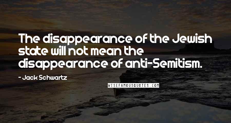 Jack Schwartz Quotes: The disappearance of the Jewish state will not mean the disappearance of anti-Semitism.