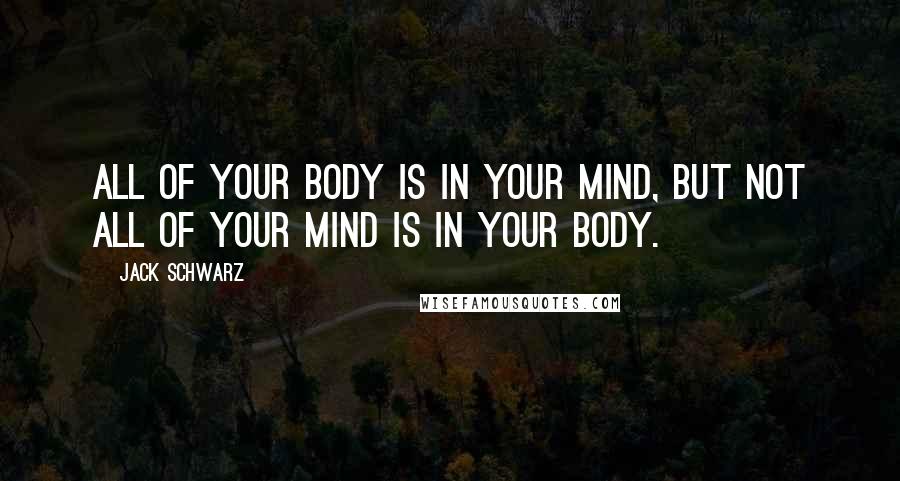 Jack Schwarz Quotes: All of your body is in your mind, but not all of your mind is in your body.