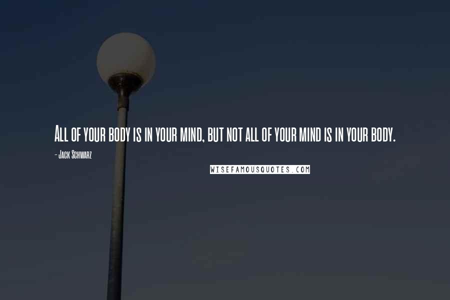 Jack Schwarz Quotes: All of your body is in your mind, but not all of your mind is in your body.