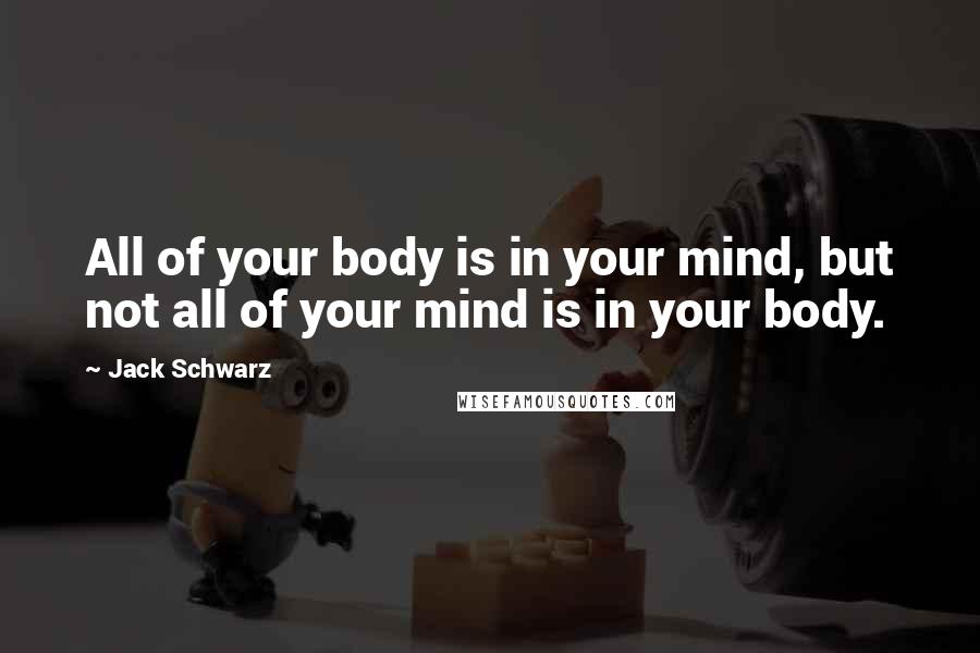 Jack Schwarz Quotes: All of your body is in your mind, but not all of your mind is in your body.