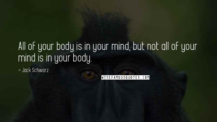 Jack Schwarz Quotes: All of your body is in your mind, but not all of your mind is in your body.