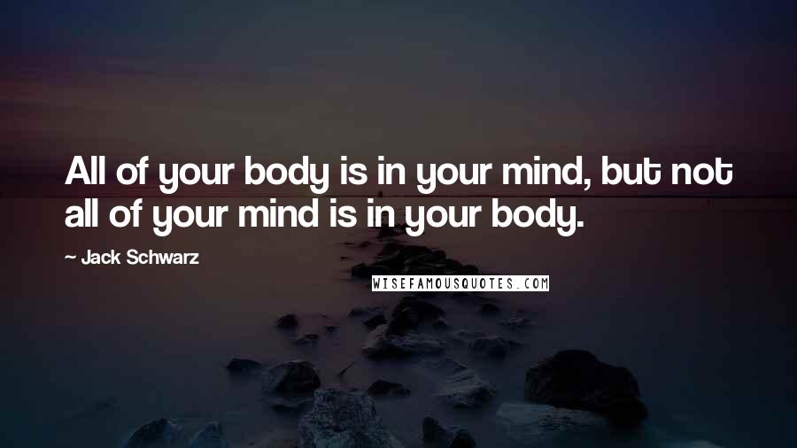 Jack Schwarz Quotes: All of your body is in your mind, but not all of your mind is in your body.