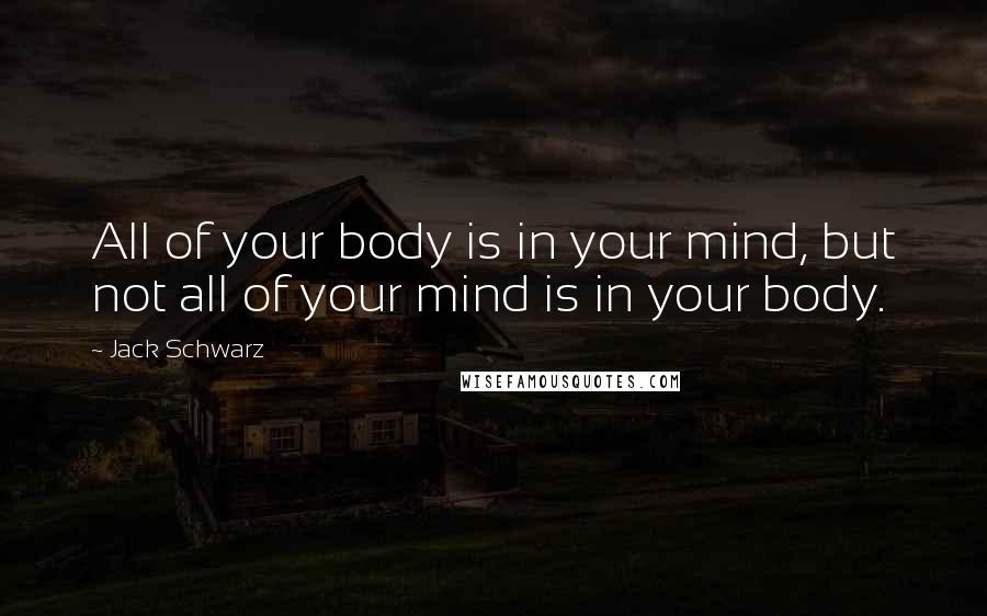 Jack Schwarz Quotes: All of your body is in your mind, but not all of your mind is in your body.