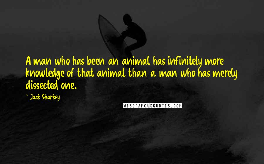 Jack Sharkey Quotes: A man who has been an animal has infinitely more knowledge of that animal than a man who has merely dissected one.
