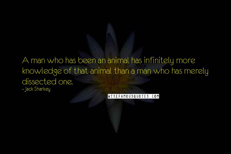 Jack Sharkey Quotes: A man who has been an animal has infinitely more knowledge of that animal than a man who has merely dissected one.