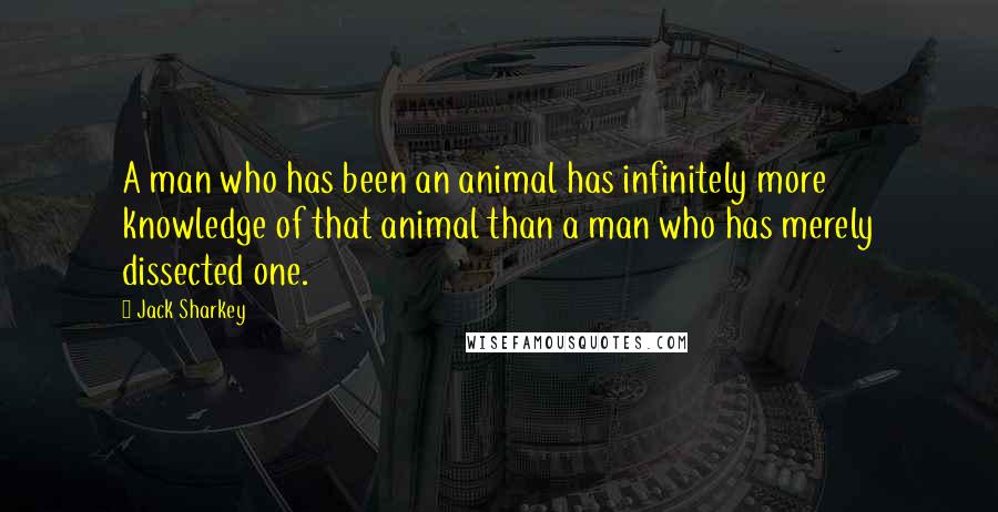 Jack Sharkey Quotes: A man who has been an animal has infinitely more knowledge of that animal than a man who has merely dissected one.