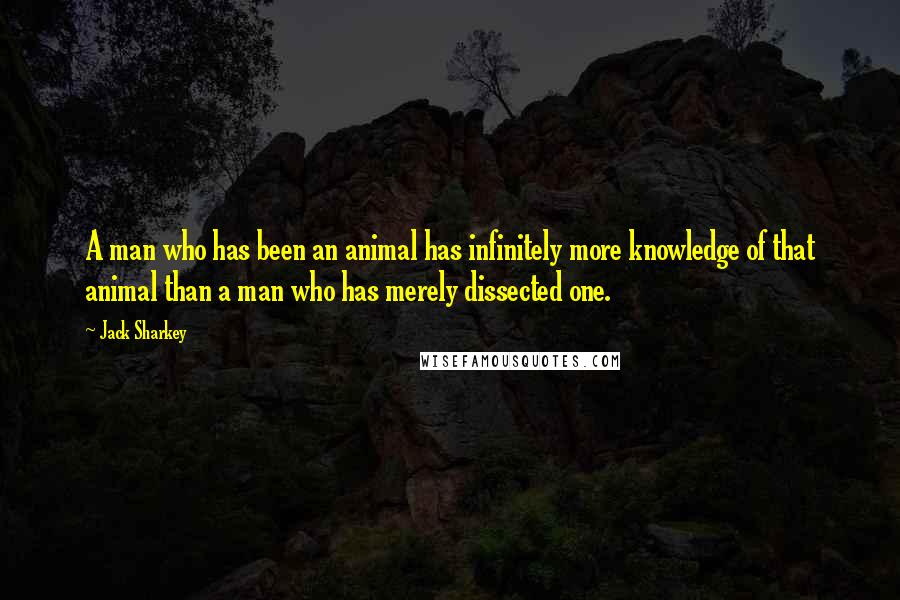 Jack Sharkey Quotes: A man who has been an animal has infinitely more knowledge of that animal than a man who has merely dissected one.