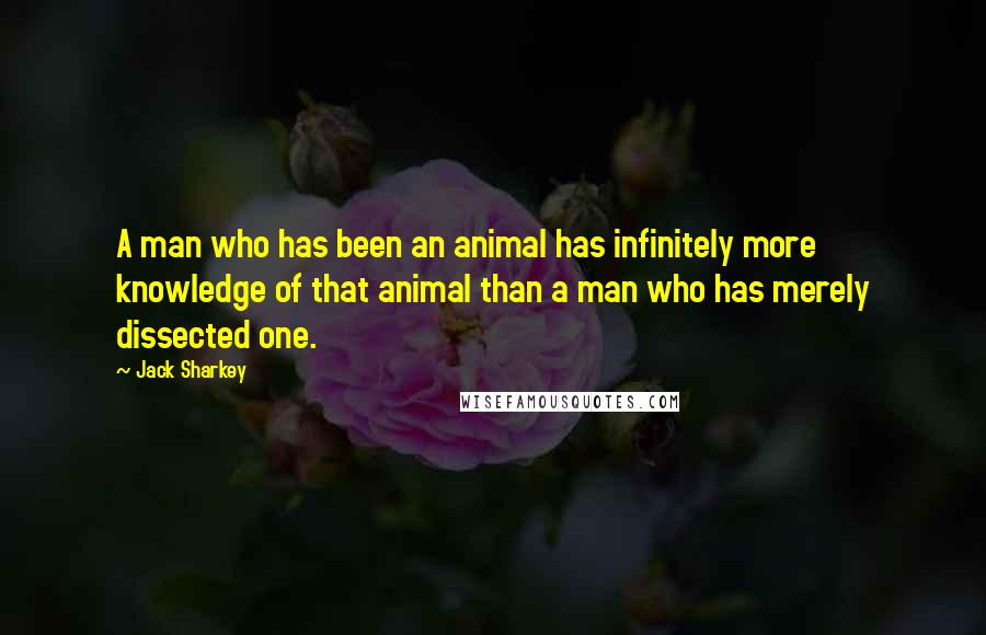 Jack Sharkey Quotes: A man who has been an animal has infinitely more knowledge of that animal than a man who has merely dissected one.