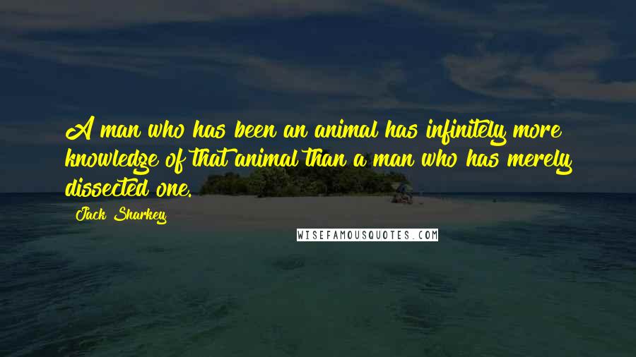 Jack Sharkey Quotes: A man who has been an animal has infinitely more knowledge of that animal than a man who has merely dissected one.