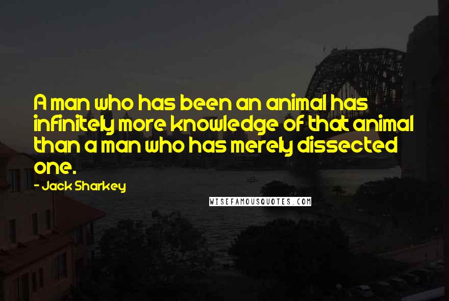 Jack Sharkey Quotes: A man who has been an animal has infinitely more knowledge of that animal than a man who has merely dissected one.