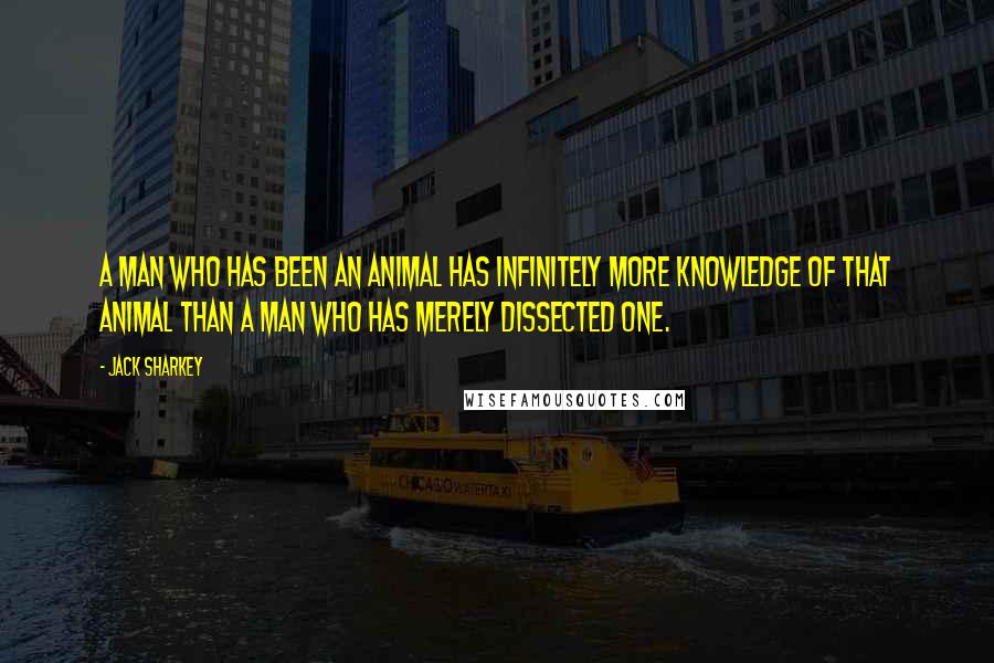 Jack Sharkey Quotes: A man who has been an animal has infinitely more knowledge of that animal than a man who has merely dissected one.