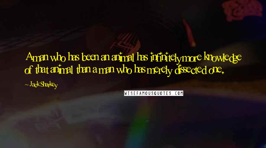 Jack Sharkey Quotes: A man who has been an animal has infinitely more knowledge of that animal than a man who has merely dissected one.
