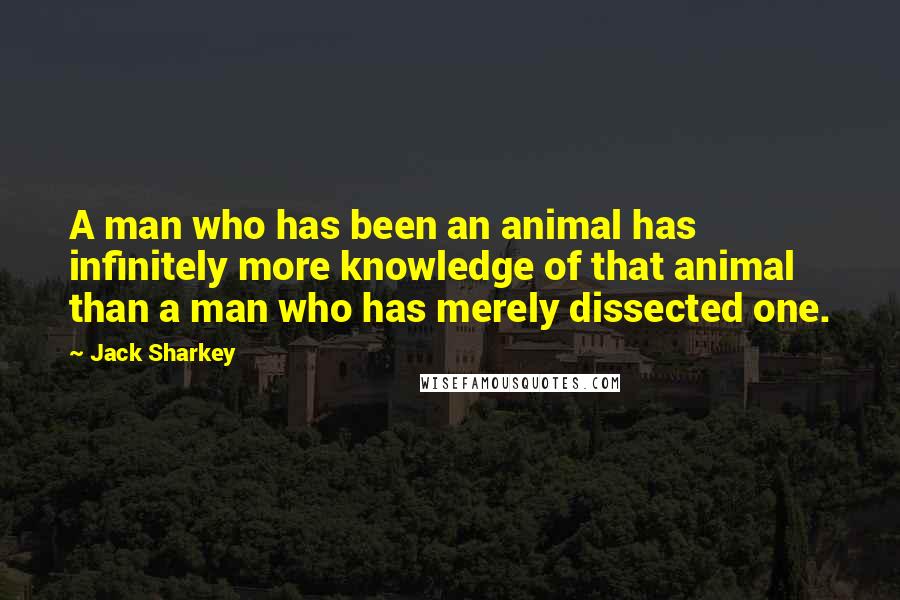 Jack Sharkey Quotes: A man who has been an animal has infinitely more knowledge of that animal than a man who has merely dissected one.