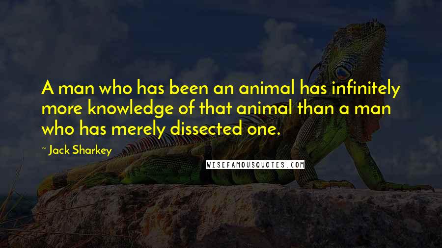 Jack Sharkey Quotes: A man who has been an animal has infinitely more knowledge of that animal than a man who has merely dissected one.