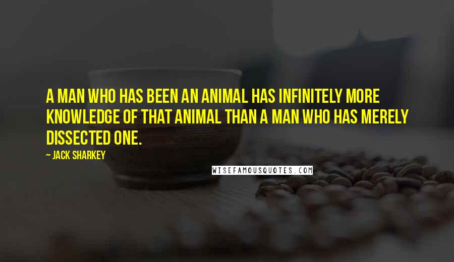 Jack Sharkey Quotes: A man who has been an animal has infinitely more knowledge of that animal than a man who has merely dissected one.