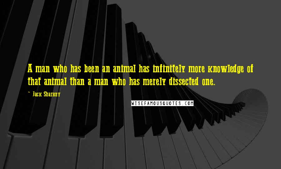 Jack Sharkey Quotes: A man who has been an animal has infinitely more knowledge of that animal than a man who has merely dissected one.