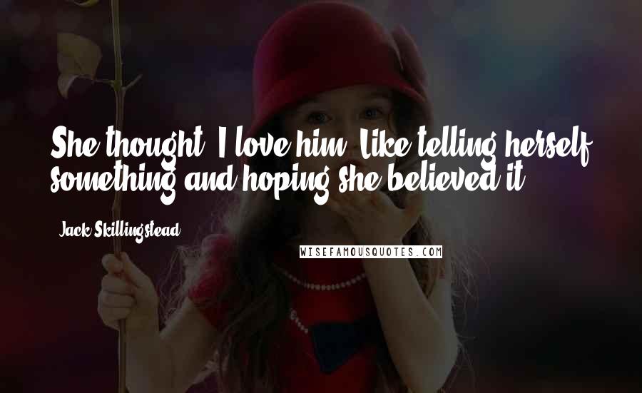 Jack Skillingstead Quotes: She thought: I love him. Like telling herself something and hoping she believed it.