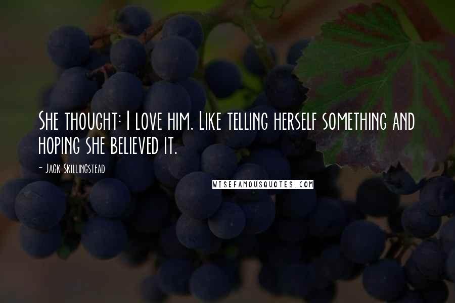 Jack Skillingstead Quotes: She thought: I love him. Like telling herself something and hoping she believed it.