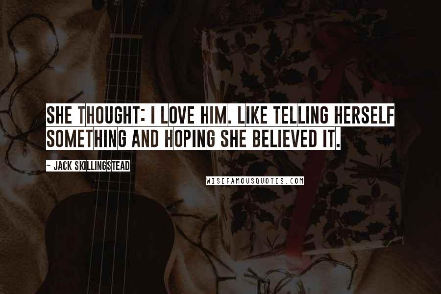 Jack Skillingstead Quotes: She thought: I love him. Like telling herself something and hoping she believed it.