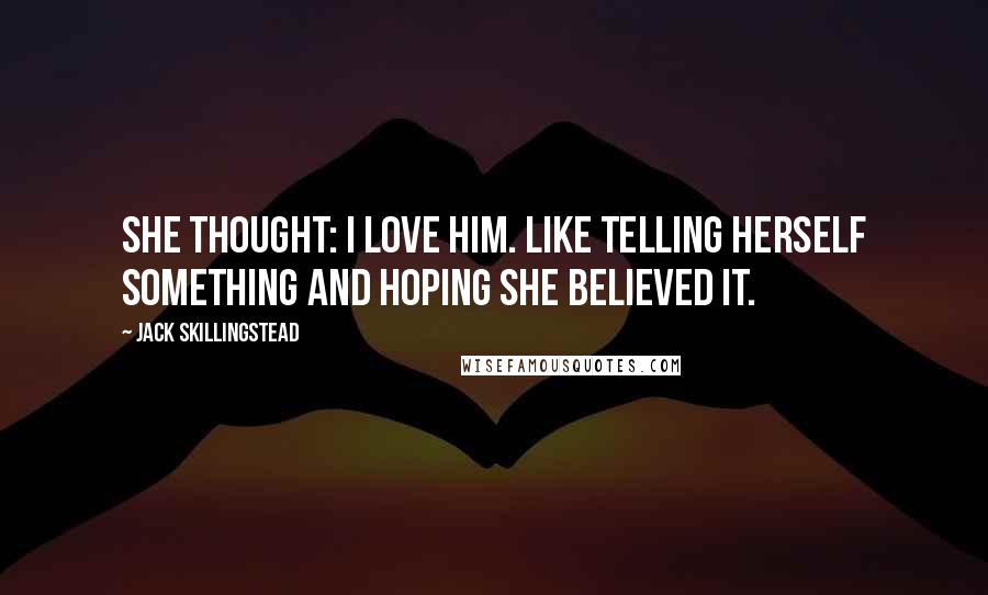 Jack Skillingstead Quotes: She thought: I love him. Like telling herself something and hoping she believed it.
