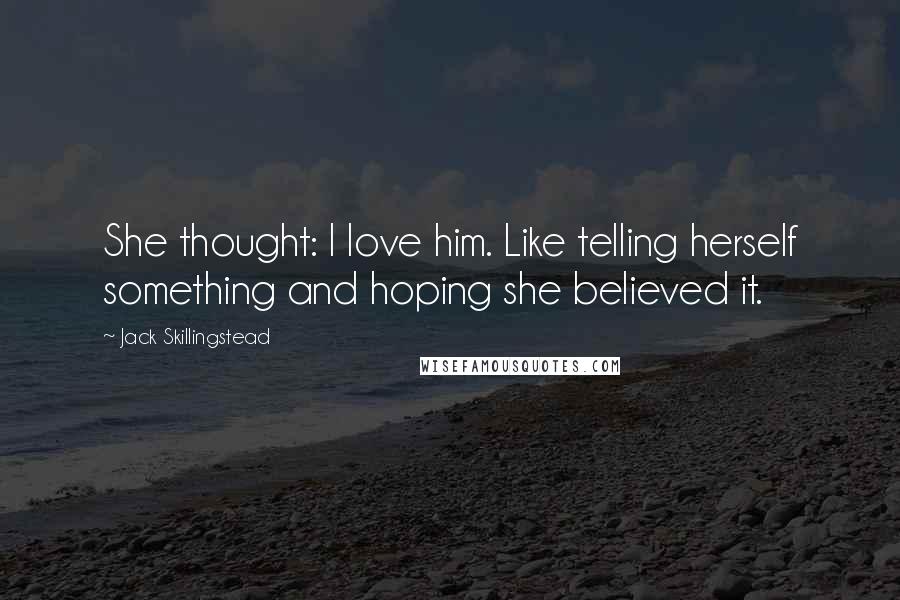 Jack Skillingstead Quotes: She thought: I love him. Like telling herself something and hoping she believed it.