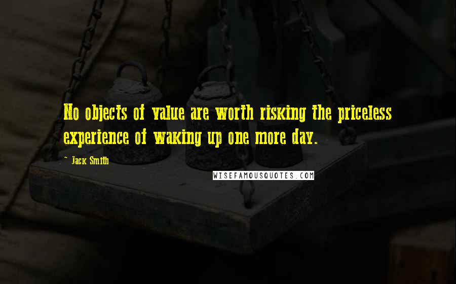 Jack Smith Quotes: No objects of value are worth risking the priceless experience of waking up one more day.