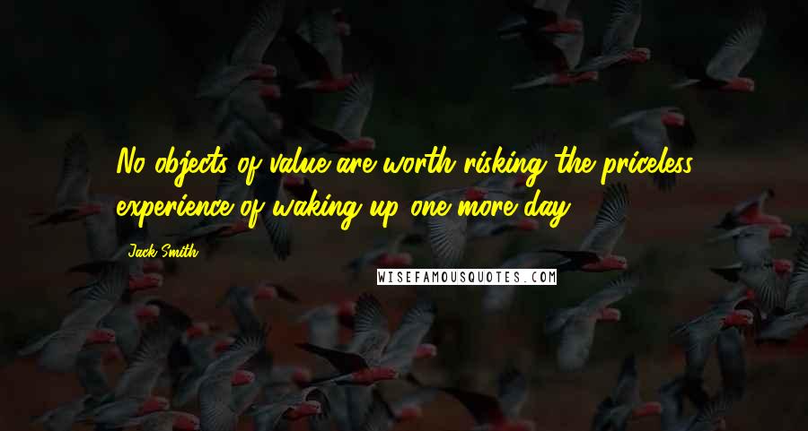 Jack Smith Quotes: No objects of value are worth risking the priceless experience of waking up one more day.