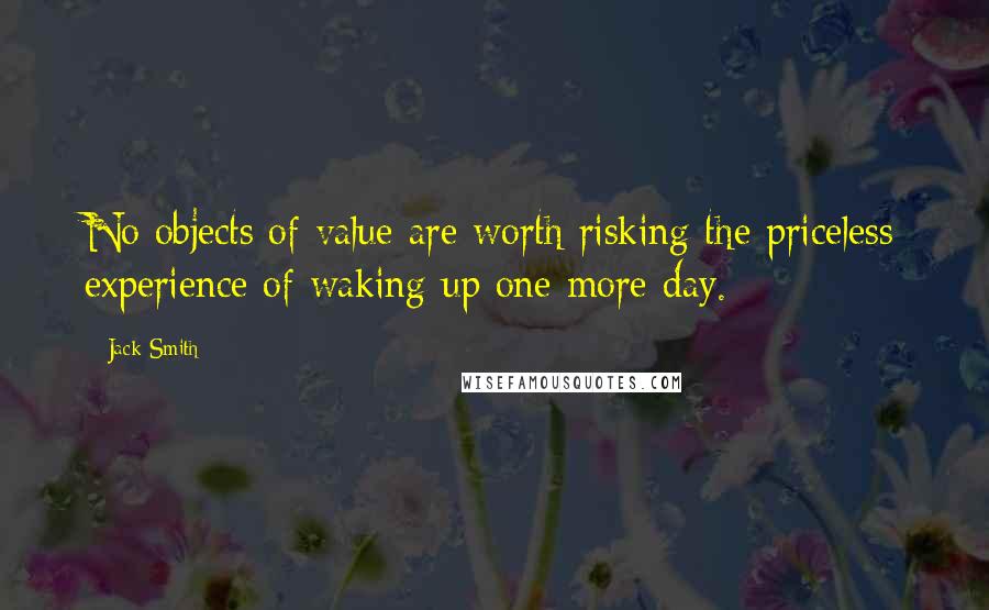 Jack Smith Quotes: No objects of value are worth risking the priceless experience of waking up one more day.