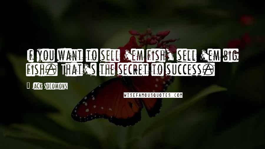 Jack Solomons Quotes: If you want to sell 'em fish, sell 'em big fish. That's the secret to success.