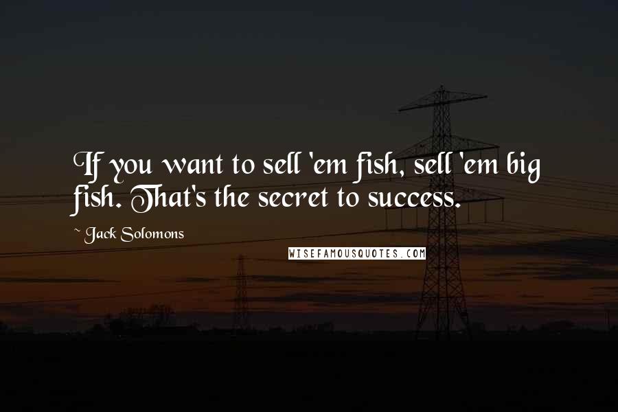 Jack Solomons Quotes: If you want to sell 'em fish, sell 'em big fish. That's the secret to success.