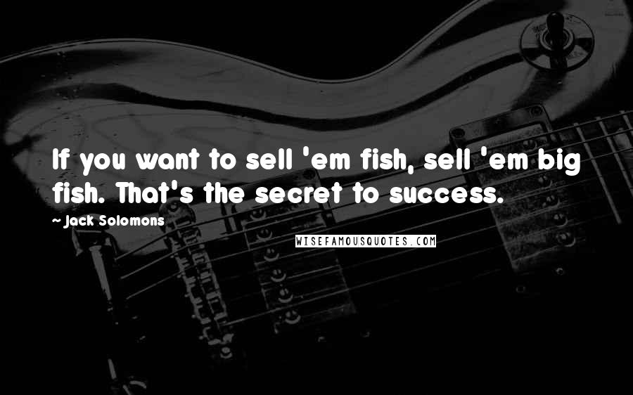 Jack Solomons Quotes: If you want to sell 'em fish, sell 'em big fish. That's the secret to success.